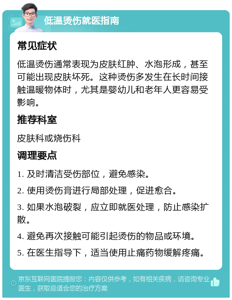 低温烫伤就医指南 常见症状 低温烫伤通常表现为皮肤红肿、水泡形成，甚至可能出现皮肤坏死。这种烫伤多发生在长时间接触温暖物体时，尤其是婴幼儿和老年人更容易受影响。 推荐科室 皮肤科或烧伤科 调理要点 1. 及时清洁受伤部位，避免感染。 2. 使用烫伤膏进行局部处理，促进愈合。 3. 如果水泡破裂，应立即就医处理，防止感染扩散。 4. 避免再次接触可能引起烫伤的物品或环境。 5. 在医生指导下，适当使用止痛药物缓解疼痛。