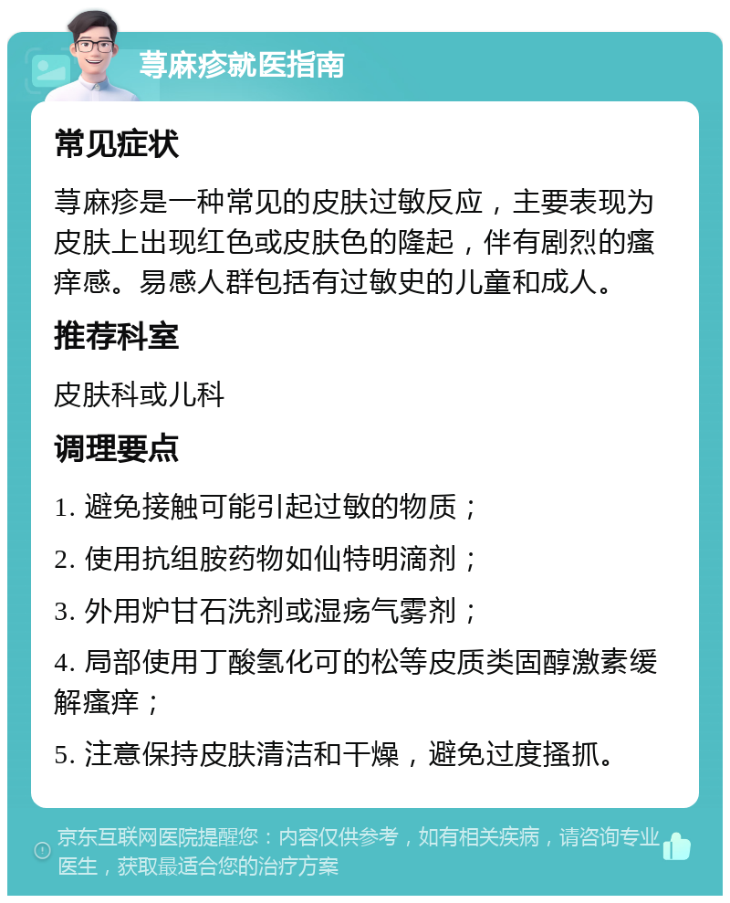 荨麻疹就医指南 常见症状 荨麻疹是一种常见的皮肤过敏反应，主要表现为皮肤上出现红色或皮肤色的隆起，伴有剧烈的瘙痒感。易感人群包括有过敏史的儿童和成人。 推荐科室 皮肤科或儿科 调理要点 1. 避免接触可能引起过敏的物质； 2. 使用抗组胺药物如仙特明滴剂； 3. 外用炉甘石洗剂或湿疡气雾剂； 4. 局部使用丁酸氢化可的松等皮质类固醇激素缓解瘙痒； 5. 注意保持皮肤清洁和干燥，避免过度搔抓。