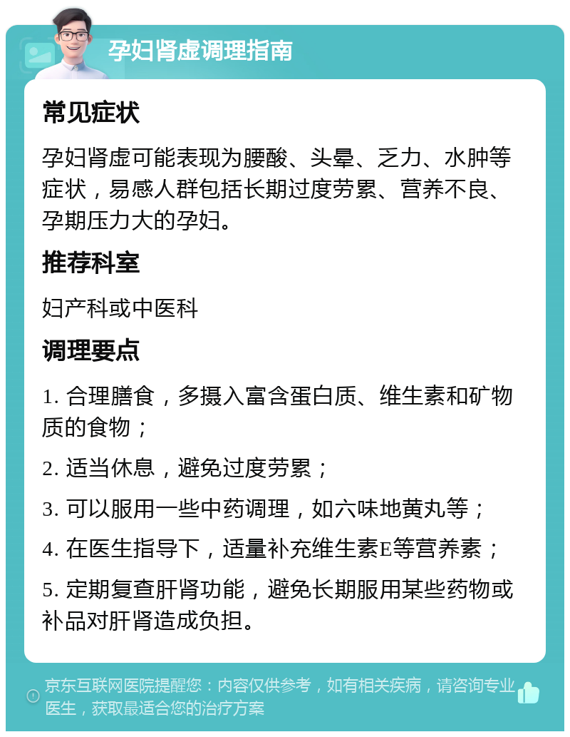 孕妇肾虚调理指南 常见症状 孕妇肾虚可能表现为腰酸、头晕、乏力、水肿等症状，易感人群包括长期过度劳累、营养不良、孕期压力大的孕妇。 推荐科室 妇产科或中医科 调理要点 1. 合理膳食，多摄入富含蛋白质、维生素和矿物质的食物； 2. 适当休息，避免过度劳累； 3. 可以服用一些中药调理，如六味地黄丸等； 4. 在医生指导下，适量补充维生素E等营养素； 5. 定期复查肝肾功能，避免长期服用某些药物或补品对肝肾造成负担。