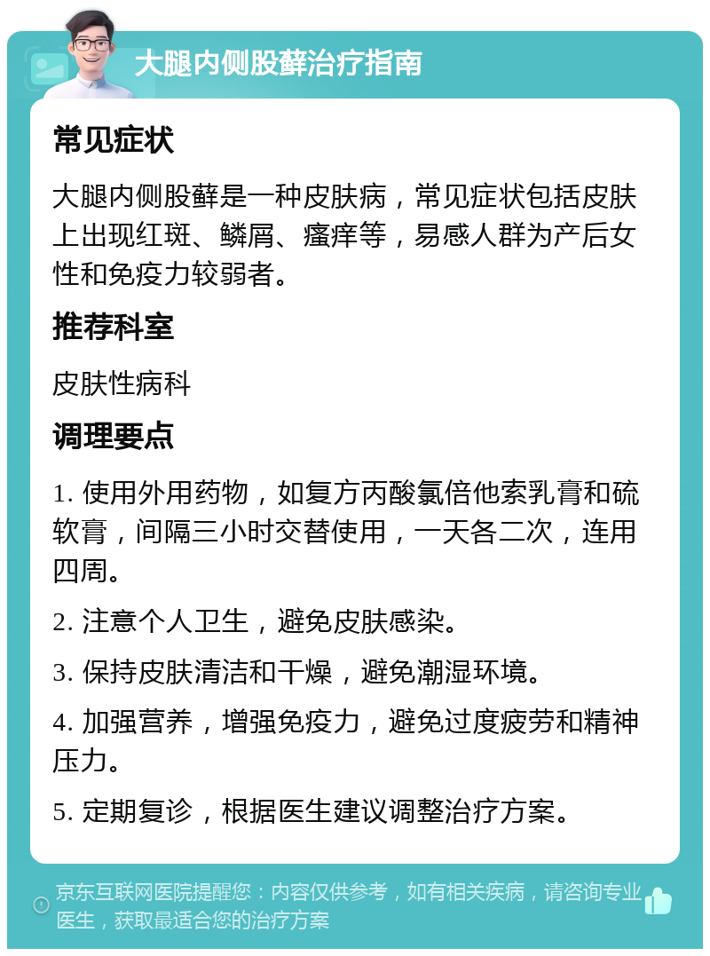 大腿内侧股藓治疗指南 常见症状 大腿内侧股藓是一种皮肤病，常见症状包括皮肤上出现红斑、鳞屑、瘙痒等，易感人群为产后女性和免疫力较弱者。 推荐科室 皮肤性病科 调理要点 1. 使用外用药物，如复方丙酸氯倍他索乳膏和硫软膏，间隔三小时交替使用，一天各二次，连用四周。 2. 注意个人卫生，避免皮肤感染。 3. 保持皮肤清洁和干燥，避免潮湿环境。 4. 加强营养，增强免疫力，避免过度疲劳和精神压力。 5. 定期复诊，根据医生建议调整治疗方案。