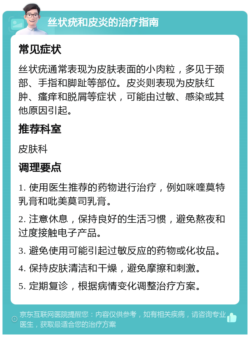 丝状疣和皮炎的治疗指南 常见症状 丝状疣通常表现为皮肤表面的小肉粒，多见于颈部、手指和脚趾等部位。皮炎则表现为皮肤红肿、瘙痒和脱屑等症状，可能由过敏、感染或其他原因引起。 推荐科室 皮肤科 调理要点 1. 使用医生推荐的药物进行治疗，例如咪喹莫特乳膏和吡美莫司乳膏。 2. 注意休息，保持良好的生活习惯，避免熬夜和过度接触电子产品。 3. 避免使用可能引起过敏反应的药物或化妆品。 4. 保持皮肤清洁和干燥，避免摩擦和刺激。 5. 定期复诊，根据病情变化调整治疗方案。