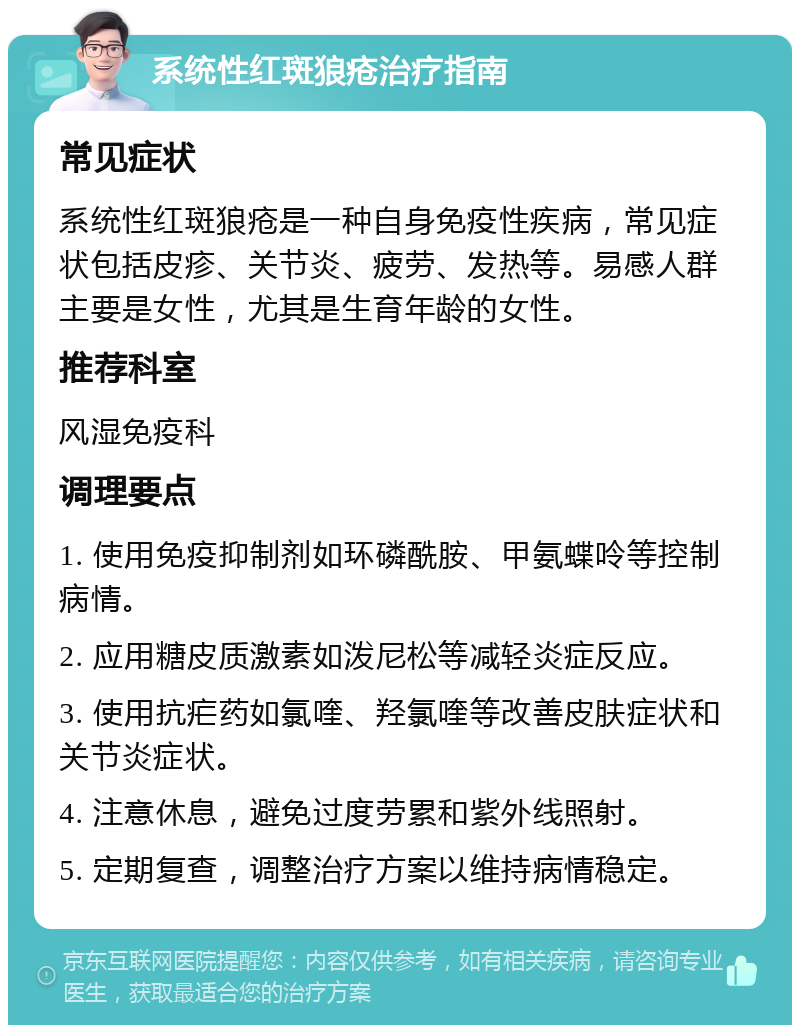 系统性红斑狼疮治疗指南 常见症状 系统性红斑狼疮是一种自身免疫性疾病，常见症状包括皮疹、关节炎、疲劳、发热等。易感人群主要是女性，尤其是生育年龄的女性。 推荐科室 风湿免疫科 调理要点 1. 使用免疫抑制剂如环磷酰胺、甲氨蝶呤等控制病情。 2. 应用糖皮质激素如泼尼松等减轻炎症反应。 3. 使用抗疟药如氯喹、羟氯喹等改善皮肤症状和关节炎症状。 4. 注意休息，避免过度劳累和紫外线照射。 5. 定期复查，调整治疗方案以维持病情稳定。