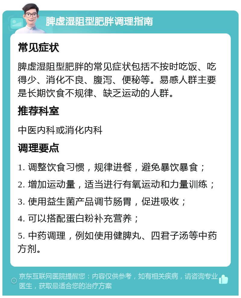 脾虚湿阻型肥胖调理指南 常见症状 脾虚湿阻型肥胖的常见症状包括不按时吃饭、吃得少、消化不良、腹泻、便秘等。易感人群主要是长期饮食不规律、缺乏运动的人群。 推荐科室 中医内科或消化内科 调理要点 1. 调整饮食习惯，规律进餐，避免暴饮暴食； 2. 增加运动量，适当进行有氧运动和力量训练； 3. 使用益生菌产品调节肠胃，促进吸收； 4. 可以搭配蛋白粉补充营养； 5. 中药调理，例如使用健脾丸、四君子汤等中药方剂。