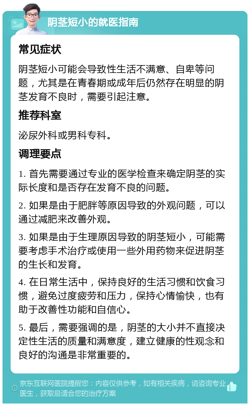 阴茎短小的就医指南 常见症状 阴茎短小可能会导致性生活不满意、自卑等问题，尤其是在青春期或成年后仍然存在明显的阴茎发育不良时，需要引起注意。 推荐科室 泌尿外科或男科专科。 调理要点 1. 首先需要通过专业的医学检查来确定阴茎的实际长度和是否存在发育不良的问题。 2. 如果是由于肥胖等原因导致的外观问题，可以通过减肥来改善外观。 3. 如果是由于生理原因导致的阴茎短小，可能需要考虑手术治疗或使用一些外用药物来促进阴茎的生长和发育。 4. 在日常生活中，保持良好的生活习惯和饮食习惯，避免过度疲劳和压力，保持心情愉快，也有助于改善性功能和自信心。 5. 最后，需要强调的是，阴茎的大小并不直接决定性生活的质量和满意度，建立健康的性观念和良好的沟通是非常重要的。