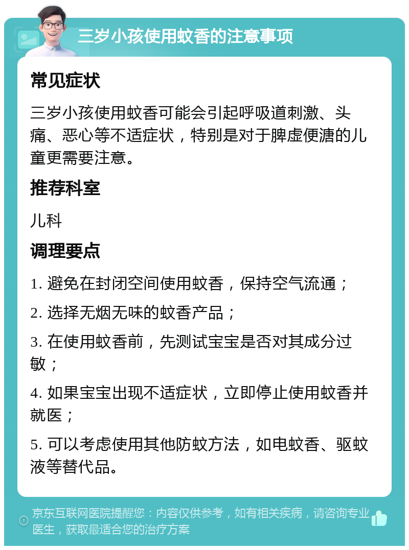 三岁小孩使用蚊香的注意事项 常见症状 三岁小孩使用蚊香可能会引起呼吸道刺激、头痛、恶心等不适症状，特别是对于脾虚便溏的儿童更需要注意。 推荐科室 儿科 调理要点 1. 避免在封闭空间使用蚊香，保持空气流通； 2. 选择无烟无味的蚊香产品； 3. 在使用蚊香前，先测试宝宝是否对其成分过敏； 4. 如果宝宝出现不适症状，立即停止使用蚊香并就医； 5. 可以考虑使用其他防蚊方法，如电蚊香、驱蚊液等替代品。