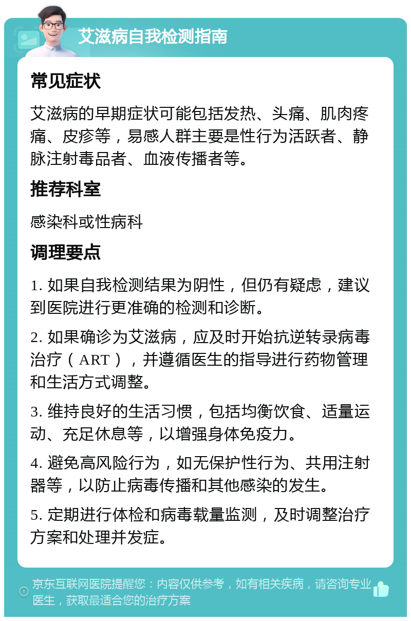 艾滋病自我检测指南 常见症状 艾滋病的早期症状可能包括发热、头痛、肌肉疼痛、皮疹等，易感人群主要是性行为活跃者、静脉注射毒品者、血液传播者等。 推荐科室 感染科或性病科 调理要点 1. 如果自我检测结果为阴性，但仍有疑虑，建议到医院进行更准确的检测和诊断。 2. 如果确诊为艾滋病，应及时开始抗逆转录病毒治疗（ART），并遵循医生的指导进行药物管理和生活方式调整。 3. 维持良好的生活习惯，包括均衡饮食、适量运动、充足休息等，以增强身体免疫力。 4. 避免高风险行为，如无保护性行为、共用注射器等，以防止病毒传播和其他感染的发生。 5. 定期进行体检和病毒载量监测，及时调整治疗方案和处理并发症。