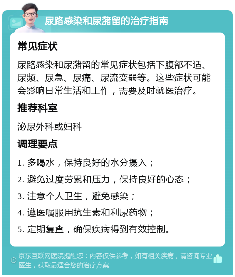 尿路感染和尿潴留的治疗指南 常见症状 尿路感染和尿潴留的常见症状包括下腹部不适、尿频、尿急、尿痛、尿流变弱等。这些症状可能会影响日常生活和工作，需要及时就医治疗。 推荐科室 泌尿外科或妇科 调理要点 1. 多喝水，保持良好的水分摄入； 2. 避免过度劳累和压力，保持良好的心态； 3. 注意个人卫生，避免感染； 4. 遵医嘱服用抗生素和利尿药物； 5. 定期复查，确保疾病得到有效控制。