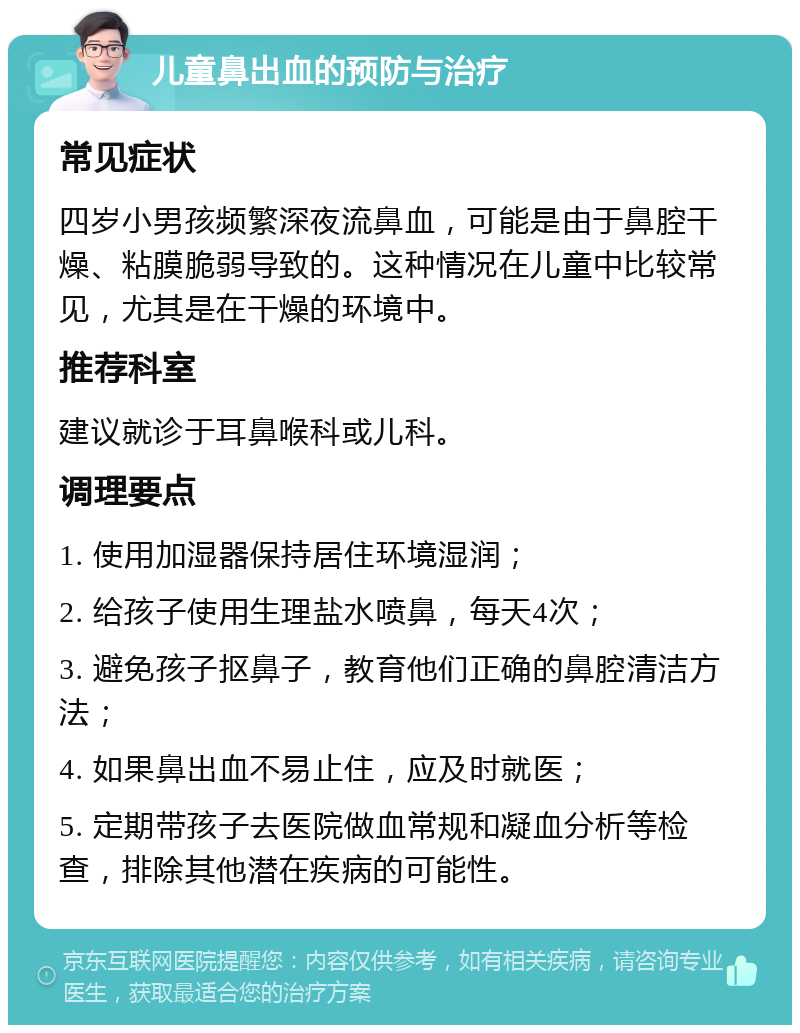 儿童鼻出血的预防与治疗 常见症状 四岁小男孩频繁深夜流鼻血，可能是由于鼻腔干燥、粘膜脆弱导致的。这种情况在儿童中比较常见，尤其是在干燥的环境中。 推荐科室 建议就诊于耳鼻喉科或儿科。 调理要点 1. 使用加湿器保持居住环境湿润； 2. 给孩子使用生理盐水喷鼻，每天4次； 3. 避免孩子抠鼻子，教育他们正确的鼻腔清洁方法； 4. 如果鼻出血不易止住，应及时就医； 5. 定期带孩子去医院做血常规和凝血分析等检查，排除其他潜在疾病的可能性。