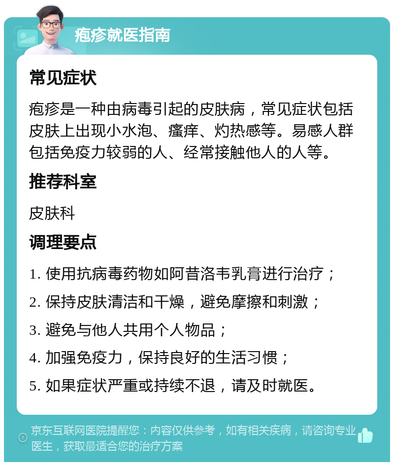 疱疹就医指南 常见症状 疱疹是一种由病毒引起的皮肤病，常见症状包括皮肤上出现小水泡、瘙痒、灼热感等。易感人群包括免疫力较弱的人、经常接触他人的人等。 推荐科室 皮肤科 调理要点 1. 使用抗病毒药物如阿昔洛韦乳膏进行治疗； 2. 保持皮肤清洁和干燥，避免摩擦和刺激； 3. 避免与他人共用个人物品； 4. 加强免疫力，保持良好的生活习惯； 5. 如果症状严重或持续不退，请及时就医。