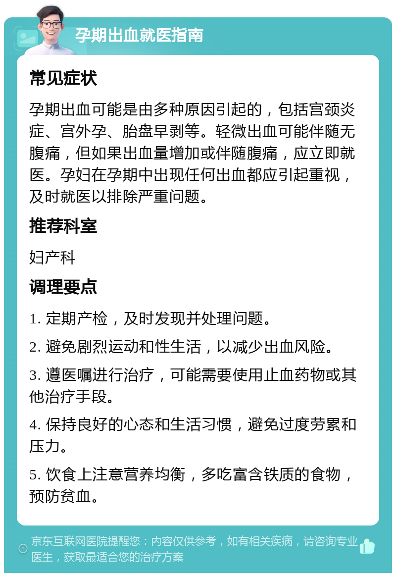 孕期出血就医指南 常见症状 孕期出血可能是由多种原因引起的，包括宫颈炎症、宫外孕、胎盘早剥等。轻微出血可能伴随无腹痛，但如果出血量增加或伴随腹痛，应立即就医。孕妇在孕期中出现任何出血都应引起重视，及时就医以排除严重问题。 推荐科室 妇产科 调理要点 1. 定期产检，及时发现并处理问题。 2. 避免剧烈运动和性生活，以减少出血风险。 3. 遵医嘱进行治疗，可能需要使用止血药物或其他治疗手段。 4. 保持良好的心态和生活习惯，避免过度劳累和压力。 5. 饮食上注意营养均衡，多吃富含铁质的食物，预防贫血。