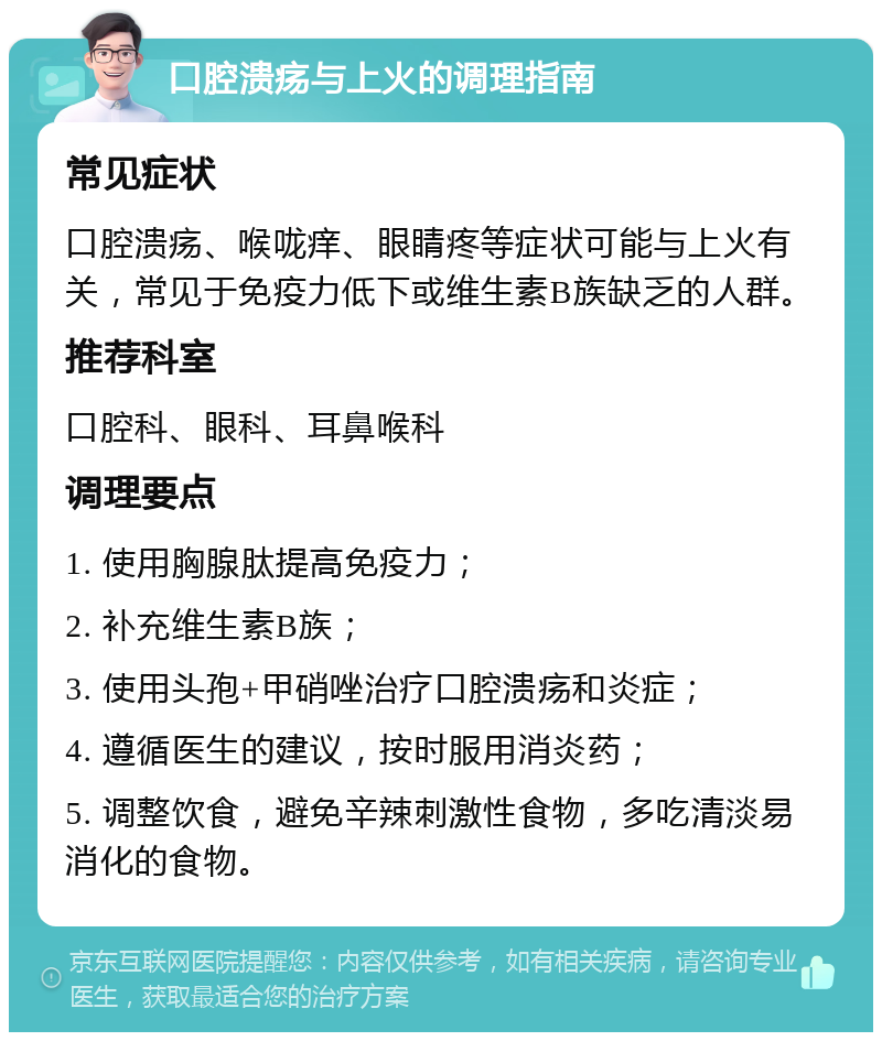 口腔溃疡与上火的调理指南 常见症状 口腔溃疡、喉咙痒、眼睛疼等症状可能与上火有关，常见于免疫力低下或维生素B族缺乏的人群。 推荐科室 口腔科、眼科、耳鼻喉科 调理要点 1. 使用胸腺肽提高免疫力； 2. 补充维生素B族； 3. 使用头孢+甲硝唑治疗口腔溃疡和炎症； 4. 遵循医生的建议，按时服用消炎药； 5. 调整饮食，避免辛辣刺激性食物，多吃清淡易消化的食物。