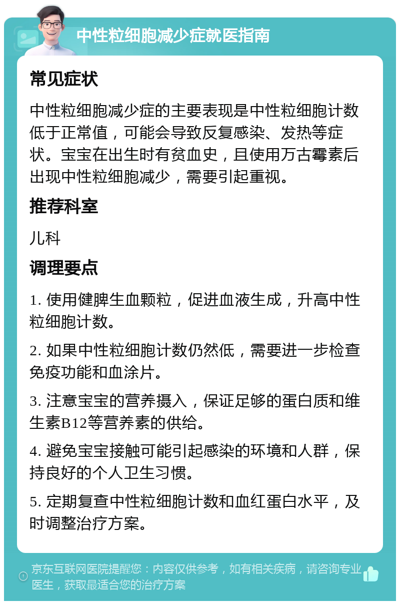 中性粒细胞减少症就医指南 常见症状 中性粒细胞减少症的主要表现是中性粒细胞计数低于正常值，可能会导致反复感染、发热等症状。宝宝在出生时有贫血史，且使用万古霉素后出现中性粒细胞减少，需要引起重视。 推荐科室 儿科 调理要点 1. 使用健脾生血颗粒，促进血液生成，升高中性粒细胞计数。 2. 如果中性粒细胞计数仍然低，需要进一步检查免疫功能和血涂片。 3. 注意宝宝的营养摄入，保证足够的蛋白质和维生素B12等营养素的供给。 4. 避免宝宝接触可能引起感染的环境和人群，保持良好的个人卫生习惯。 5. 定期复查中性粒细胞计数和血红蛋白水平，及时调整治疗方案。