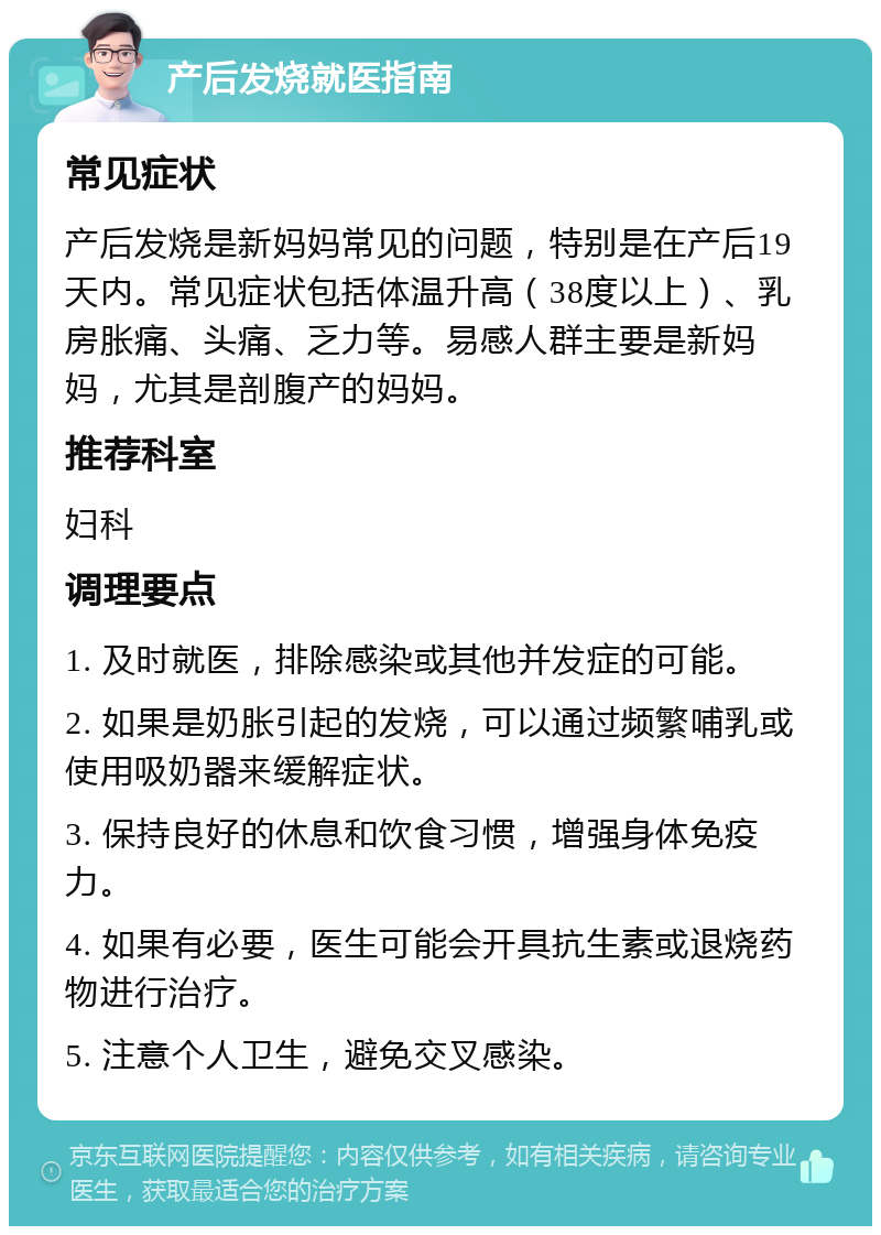 产后发烧就医指南 常见症状 产后发烧是新妈妈常见的问题，特别是在产后19天内。常见症状包括体温升高（38度以上）、乳房胀痛、头痛、乏力等。易感人群主要是新妈妈，尤其是剖腹产的妈妈。 推荐科室 妇科 调理要点 1. 及时就医，排除感染或其他并发症的可能。 2. 如果是奶胀引起的发烧，可以通过频繁哺乳或使用吸奶器来缓解症状。 3. 保持良好的休息和饮食习惯，增强身体免疫力。 4. 如果有必要，医生可能会开具抗生素或退烧药物进行治疗。 5. 注意个人卫生，避免交叉感染。