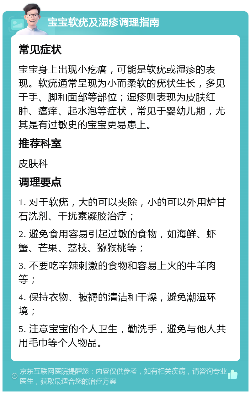 宝宝软疣及湿疹调理指南 常见症状 宝宝身上出现小疙瘩，可能是软疣或湿疹的表现。软疣通常呈现为小而柔软的疣状生长，多见于手、脚和面部等部位；湿疹则表现为皮肤红肿、瘙痒、起水泡等症状，常见于婴幼儿期，尤其是有过敏史的宝宝更易患上。 推荐科室 皮肤科 调理要点 1. 对于软疣，大的可以夹除，小的可以外用炉甘石洗剂、干扰素凝胶治疗； 2. 避免食用容易引起过敏的食物，如海鲜、虾蟹、芒果、荔枝、猕猴桃等； 3. 不要吃辛辣刺激的食物和容易上火的牛羊肉等； 4. 保持衣物、被褥的清洁和干燥，避免潮湿环境； 5. 注意宝宝的个人卫生，勤洗手，避免与他人共用毛巾等个人物品。