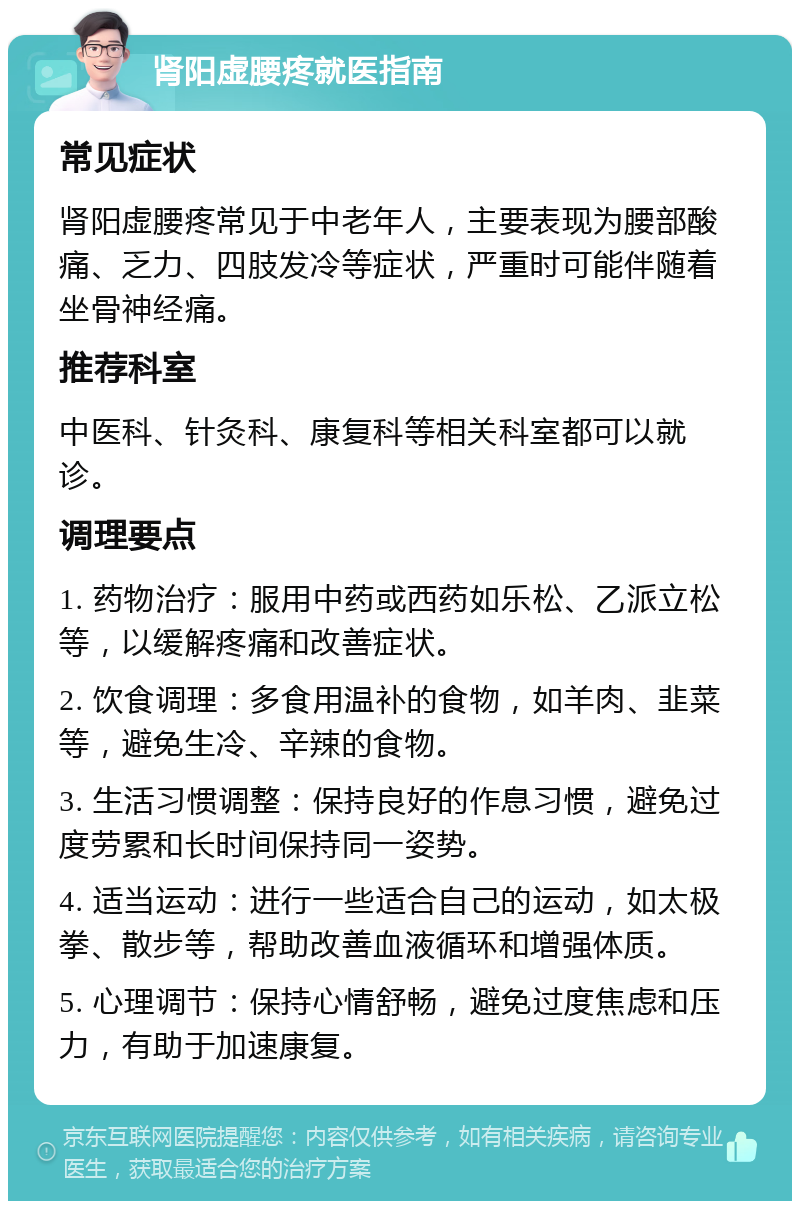 肾阳虚腰疼就医指南 常见症状 肾阳虚腰疼常见于中老年人，主要表现为腰部酸痛、乏力、四肢发冷等症状，严重时可能伴随着坐骨神经痛。 推荐科室 中医科、针灸科、康复科等相关科室都可以就诊。 调理要点 1. 药物治疗：服用中药或西药如乐松、乙派立松等，以缓解疼痛和改善症状。 2. 饮食调理：多食用温补的食物，如羊肉、韭菜等，避免生冷、辛辣的食物。 3. 生活习惯调整：保持良好的作息习惯，避免过度劳累和长时间保持同一姿势。 4. 适当运动：进行一些适合自己的运动，如太极拳、散步等，帮助改善血液循环和增强体质。 5. 心理调节：保持心情舒畅，避免过度焦虑和压力，有助于加速康复。