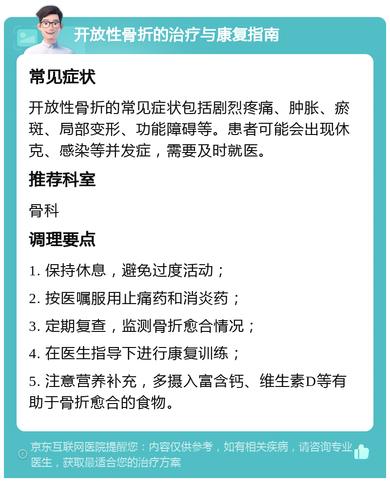 开放性骨折的治疗与康复指南 常见症状 开放性骨折的常见症状包括剧烈疼痛、肿胀、瘀斑、局部变形、功能障碍等。患者可能会出现休克、感染等并发症，需要及时就医。 推荐科室 骨科 调理要点 1. 保持休息，避免过度活动； 2. 按医嘱服用止痛药和消炎药； 3. 定期复查，监测骨折愈合情况； 4. 在医生指导下进行康复训练； 5. 注意营养补充，多摄入富含钙、维生素D等有助于骨折愈合的食物。