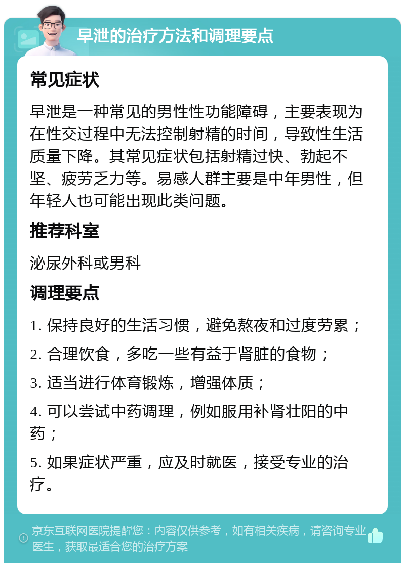 早泄的治疗方法和调理要点 常见症状 早泄是一种常见的男性性功能障碍，主要表现为在性交过程中无法控制射精的时间，导致性生活质量下降。其常见症状包括射精过快、勃起不坚、疲劳乏力等。易感人群主要是中年男性，但年轻人也可能出现此类问题。 推荐科室 泌尿外科或男科 调理要点 1. 保持良好的生活习惯，避免熬夜和过度劳累； 2. 合理饮食，多吃一些有益于肾脏的食物； 3. 适当进行体育锻炼，增强体质； 4. 可以尝试中药调理，例如服用补肾壮阳的中药； 5. 如果症状严重，应及时就医，接受专业的治疗。