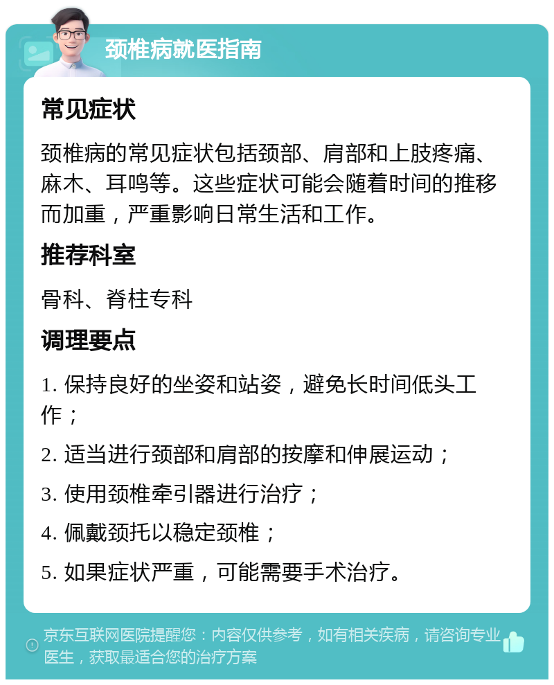 颈椎病就医指南 常见症状 颈椎病的常见症状包括颈部、肩部和上肢疼痛、麻木、耳鸣等。这些症状可能会随着时间的推移而加重，严重影响日常生活和工作。 推荐科室 骨科、脊柱专科 调理要点 1. 保持良好的坐姿和站姿，避免长时间低头工作； 2. 适当进行颈部和肩部的按摩和伸展运动； 3. 使用颈椎牵引器进行治疗； 4. 佩戴颈托以稳定颈椎； 5. 如果症状严重，可能需要手术治疗。