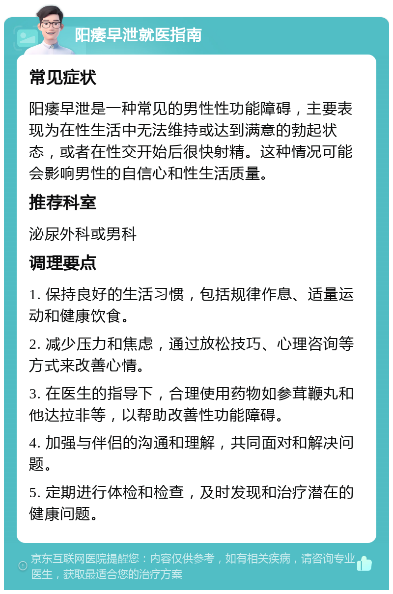 阳痿早泄就医指南 常见症状 阳痿早泄是一种常见的男性性功能障碍，主要表现为在性生活中无法维持或达到满意的勃起状态，或者在性交开始后很快射精。这种情况可能会影响男性的自信心和性生活质量。 推荐科室 泌尿外科或男科 调理要点 1. 保持良好的生活习惯，包括规律作息、适量运动和健康饮食。 2. 减少压力和焦虑，通过放松技巧、心理咨询等方式来改善心情。 3. 在医生的指导下，合理使用药物如参茸鞭丸和他达拉非等，以帮助改善性功能障碍。 4. 加强与伴侣的沟通和理解，共同面对和解决问题。 5. 定期进行体检和检查，及时发现和治疗潜在的健康问题。