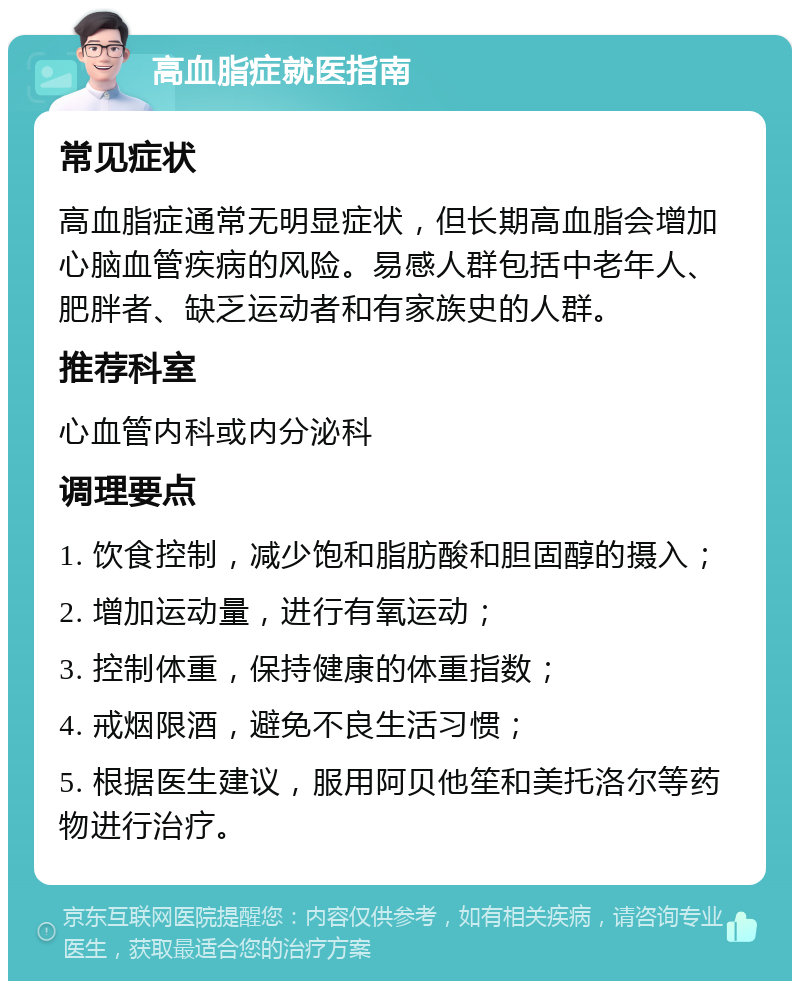 高血脂症就医指南 常见症状 高血脂症通常无明显症状，但长期高血脂会增加心脑血管疾病的风险。易感人群包括中老年人、肥胖者、缺乏运动者和有家族史的人群。 推荐科室 心血管内科或内分泌科 调理要点 1. 饮食控制，减少饱和脂肪酸和胆固醇的摄入； 2. 增加运动量，进行有氧运动； 3. 控制体重，保持健康的体重指数； 4. 戒烟限酒，避免不良生活习惯； 5. 根据医生建议，服用阿贝他笙和美托洛尔等药物进行治疗。