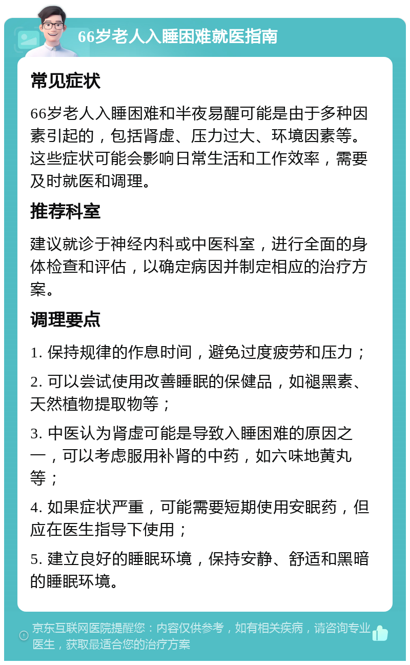 66岁老人入睡困难就医指南 常见症状 66岁老人入睡困难和半夜易醒可能是由于多种因素引起的，包括肾虚、压力过大、环境因素等。这些症状可能会影响日常生活和工作效率，需要及时就医和调理。 推荐科室 建议就诊于神经内科或中医科室，进行全面的身体检查和评估，以确定病因并制定相应的治疗方案。 调理要点 1. 保持规律的作息时间，避免过度疲劳和压力； 2. 可以尝试使用改善睡眠的保健品，如褪黑素、天然植物提取物等； 3. 中医认为肾虚可能是导致入睡困难的原因之一，可以考虑服用补肾的中药，如六味地黄丸等； 4. 如果症状严重，可能需要短期使用安眠药，但应在医生指导下使用； 5. 建立良好的睡眠环境，保持安静、舒适和黑暗的睡眠环境。