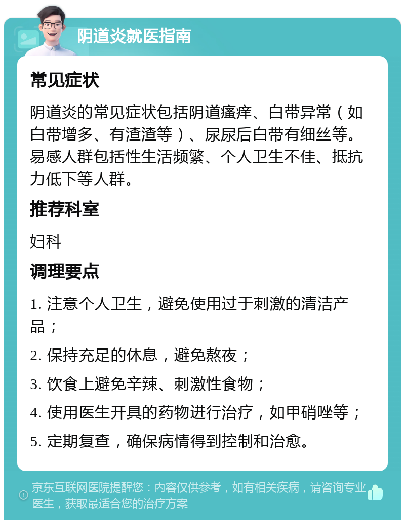 阴道炎就医指南 常见症状 阴道炎的常见症状包括阴道瘙痒、白带异常（如白带增多、有渣渣等）、尿尿后白带有细丝等。易感人群包括性生活频繁、个人卫生不佳、抵抗力低下等人群。 推荐科室 妇科 调理要点 1. 注意个人卫生，避免使用过于刺激的清洁产品； 2. 保持充足的休息，避免熬夜； 3. 饮食上避免辛辣、刺激性食物； 4. 使用医生开具的药物进行治疗，如甲硝唑等； 5. 定期复查，确保病情得到控制和治愈。