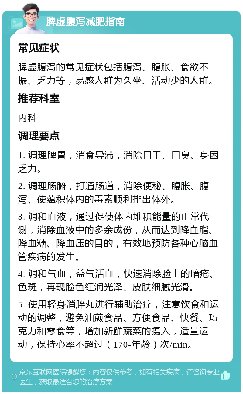 脾虚腹泻减肥指南 常见症状 脾虚腹泻的常见症状包括腹泻、腹胀、食欲不振、乏力等，易感人群为久坐、活动少的人群。 推荐科室 内科 调理要点 1. 调理脾胃，消食导滞，消除口干、口臭、身困乏力。 2. 调理肠腑，打通肠道，消除便秘、腹胀、腹泻、使蕴积体内的毒素顺利排出体外。 3. 调和血液，通过促使体内堆积能量的正常代谢，消除血液中的多余成份，从而达到降血脂、降血糖、降血压的目的，有效地预防各种心脑血管疾病的发生。 4. 调和气血，益气活血，快速消除脸上的暗疮、色斑，再现脸色红润光泽、皮肤细腻光滑。 5. 使用轻身消胖丸进行辅助治疗，注意饮食和运动的调整，避免油煎食品、方便食品、快餐、巧克力和零食等，增加新鲜蔬菜的摄入，适量运动，保持心率不超过（170-年龄）次/min。