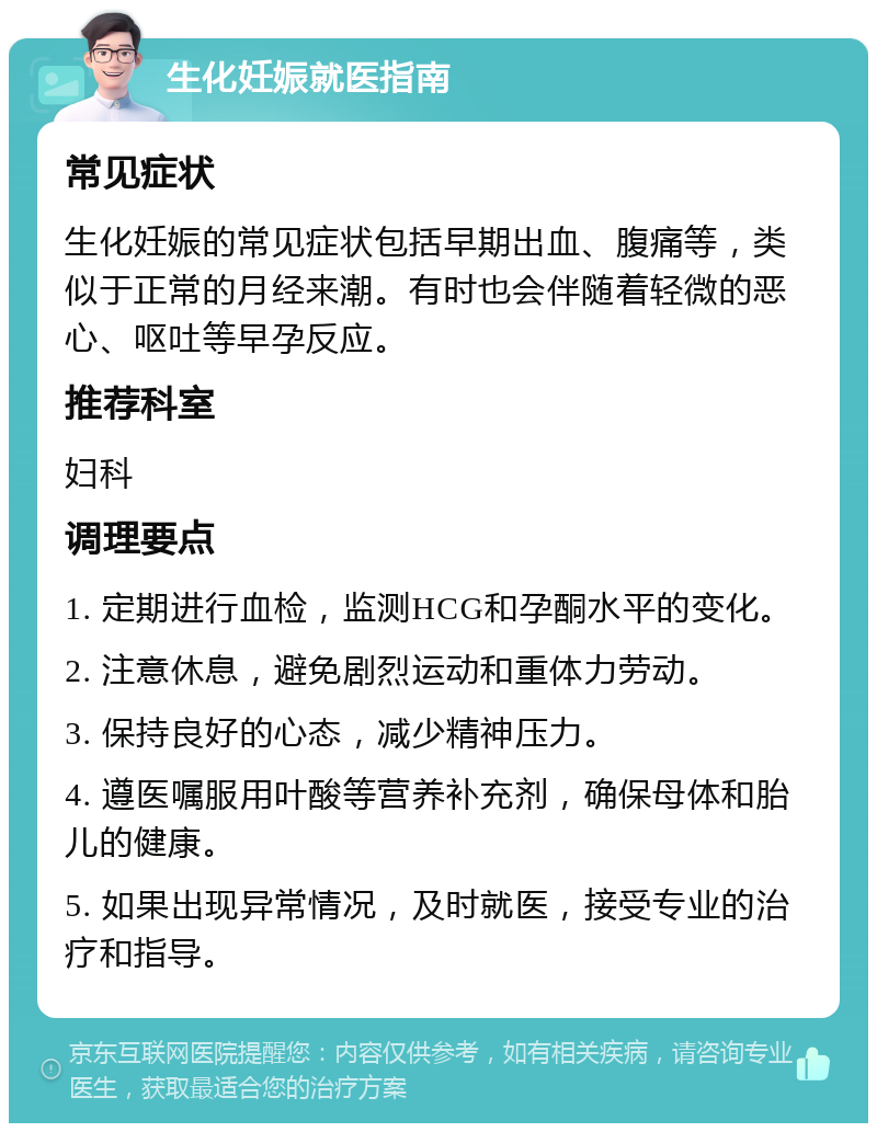 生化妊娠就医指南 常见症状 生化妊娠的常见症状包括早期出血、腹痛等，类似于正常的月经来潮。有时也会伴随着轻微的恶心、呕吐等早孕反应。 推荐科室 妇科 调理要点 1. 定期进行血检，监测HCG和孕酮水平的变化。 2. 注意休息，避免剧烈运动和重体力劳动。 3. 保持良好的心态，减少精神压力。 4. 遵医嘱服用叶酸等营养补充剂，确保母体和胎儿的健康。 5. 如果出现异常情况，及时就医，接受专业的治疗和指导。