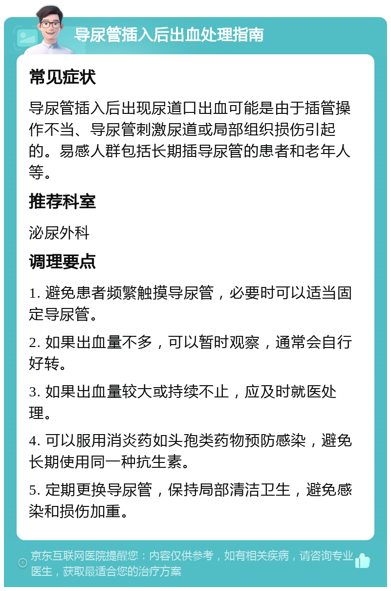 导尿管插入后出血处理指南 常见症状 导尿管插入后出现尿道口出血可能是由于插管操作不当、导尿管刺激尿道或局部组织损伤引起的。易感人群包括长期插导尿管的患者和老年人等。 推荐科室 泌尿外科 调理要点 1. 避免患者频繁触摸导尿管，必要时可以适当固定导尿管。 2. 如果出血量不多，可以暂时观察，通常会自行好转。 3. 如果出血量较大或持续不止，应及时就医处理。 4. 可以服用消炎药如头孢类药物预防感染，避免长期使用同一种抗生素。 5. 定期更换导尿管，保持局部清洁卫生，避免感染和损伤加重。