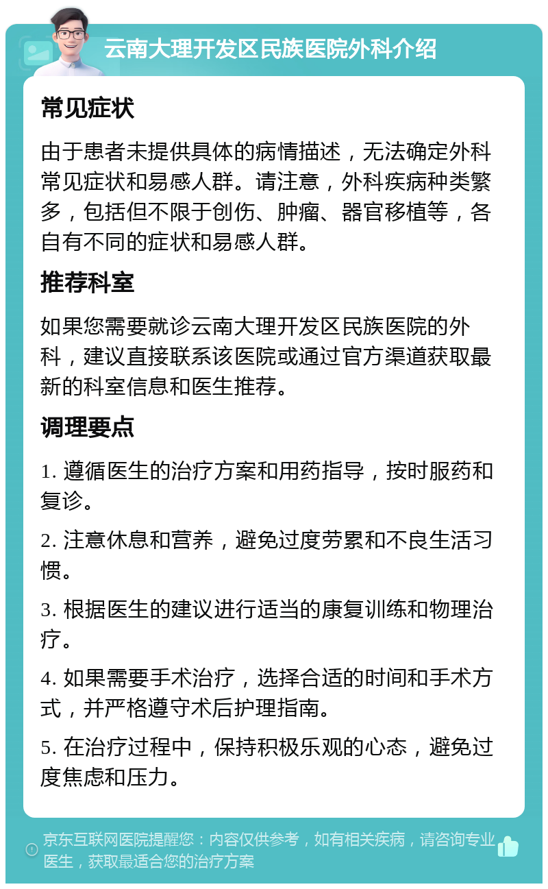 云南大理开发区民族医院外科介绍 常见症状 由于患者未提供具体的病情描述，无法确定外科常见症状和易感人群。请注意，外科疾病种类繁多，包括但不限于创伤、肿瘤、器官移植等，各自有不同的症状和易感人群。 推荐科室 如果您需要就诊云南大理开发区民族医院的外科，建议直接联系该医院或通过官方渠道获取最新的科室信息和医生推荐。 调理要点 1. 遵循医生的治疗方案和用药指导，按时服药和复诊。 2. 注意休息和营养，避免过度劳累和不良生活习惯。 3. 根据医生的建议进行适当的康复训练和物理治疗。 4. 如果需要手术治疗，选择合适的时间和手术方式，并严格遵守术后护理指南。 5. 在治疗过程中，保持积极乐观的心态，避免过度焦虑和压力。