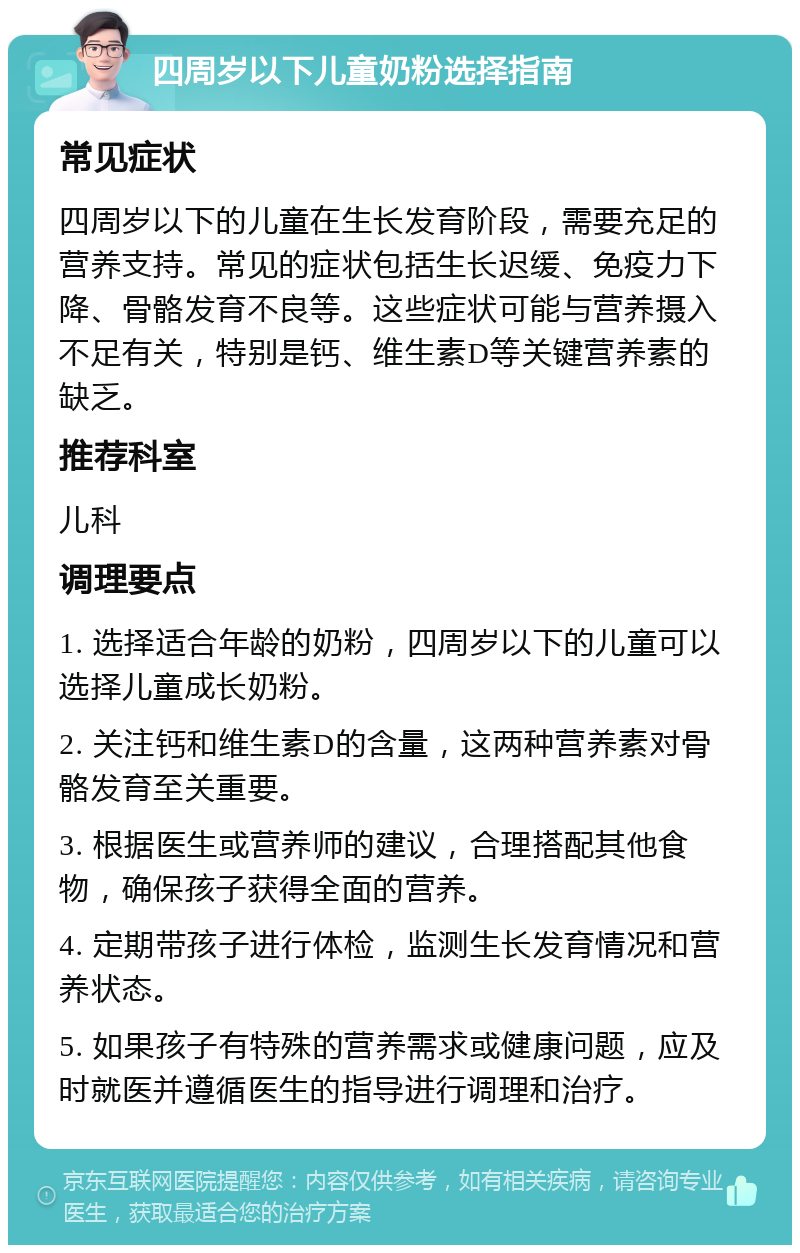 四周岁以下儿童奶粉选择指南 常见症状 四周岁以下的儿童在生长发育阶段，需要充足的营养支持。常见的症状包括生长迟缓、免疫力下降、骨骼发育不良等。这些症状可能与营养摄入不足有关，特别是钙、维生素D等关键营养素的缺乏。 推荐科室 儿科 调理要点 1. 选择适合年龄的奶粉，四周岁以下的儿童可以选择儿童成长奶粉。 2. 关注钙和维生素D的含量，这两种营养素对骨骼发育至关重要。 3. 根据医生或营养师的建议，合理搭配其他食物，确保孩子获得全面的营养。 4. 定期带孩子进行体检，监测生长发育情况和营养状态。 5. 如果孩子有特殊的营养需求或健康问题，应及时就医并遵循医生的指导进行调理和治疗。