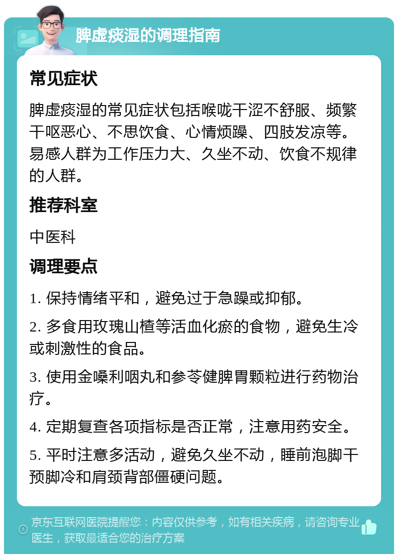 脾虚痰湿的调理指南 常见症状 脾虚痰湿的常见症状包括喉咙干涩不舒服、频繁干呕恶心、不思饮食、心情烦躁、四肢发凉等。易感人群为工作压力大、久坐不动、饮食不规律的人群。 推荐科室 中医科 调理要点 1. 保持情绪平和，避免过于急躁或抑郁。 2. 多食用玫瑰山楂等活血化瘀的食物，避免生冷或刺激性的食品。 3. 使用金嗓利咽丸和参苓健脾胃颗粒进行药物治疗。 4. 定期复查各项指标是否正常，注意用药安全。 5. 平时注意多活动，避免久坐不动，睡前泡脚干预脚冷和肩颈背部僵硬问题。