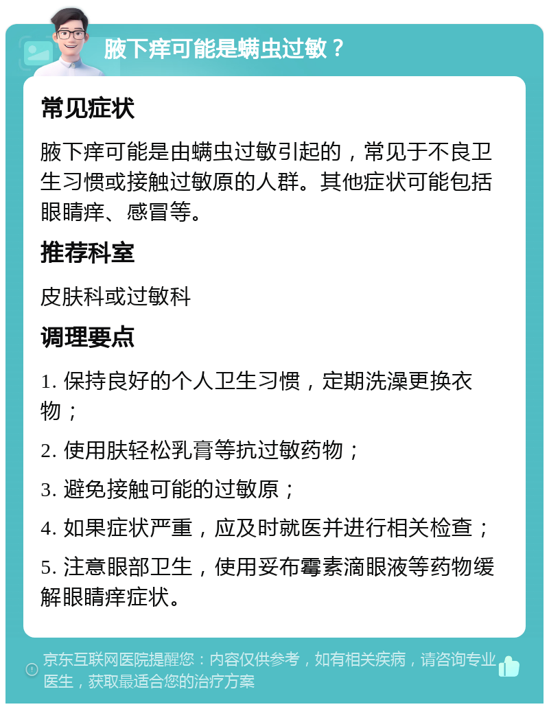 腋下痒可能是螨虫过敏？ 常见症状 腋下痒可能是由螨虫过敏引起的，常见于不良卫生习惯或接触过敏原的人群。其他症状可能包括眼睛痒、感冒等。 推荐科室 皮肤科或过敏科 调理要点 1. 保持良好的个人卫生习惯，定期洗澡更换衣物； 2. 使用肤轻松乳膏等抗过敏药物； 3. 避免接触可能的过敏原； 4. 如果症状严重，应及时就医并进行相关检查； 5. 注意眼部卫生，使用妥布霉素滴眼液等药物缓解眼睛痒症状。