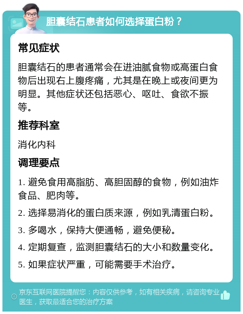 胆囊结石患者如何选择蛋白粉？ 常见症状 胆囊结石的患者通常会在进油腻食物或高蛋白食物后出现右上腹疼痛，尤其是在晚上或夜间更为明显。其他症状还包括恶心、呕吐、食欲不振等。 推荐科室 消化内科 调理要点 1. 避免食用高脂肪、高胆固醇的食物，例如油炸食品、肥肉等。 2. 选择易消化的蛋白质来源，例如乳清蛋白粉。 3. 多喝水，保持大便通畅，避免便秘。 4. 定期复查，监测胆囊结石的大小和数量变化。 5. 如果症状严重，可能需要手术治疗。