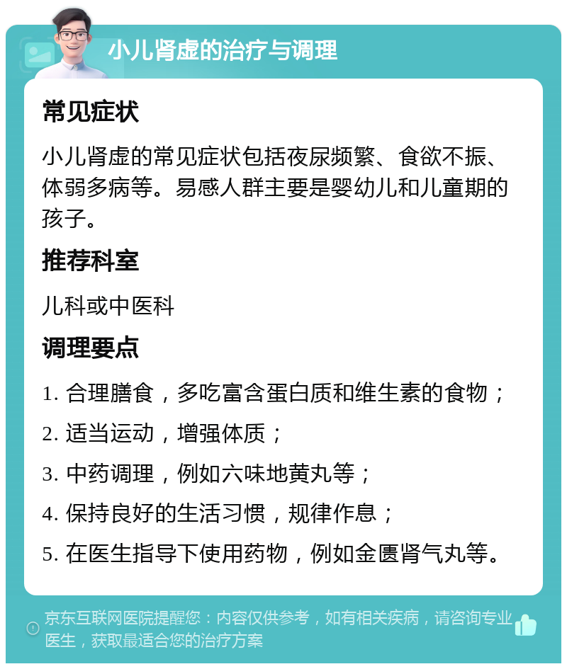 小儿肾虚的治疗与调理 常见症状 小儿肾虚的常见症状包括夜尿频繁、食欲不振、体弱多病等。易感人群主要是婴幼儿和儿童期的孩子。 推荐科室 儿科或中医科 调理要点 1. 合理膳食，多吃富含蛋白质和维生素的食物； 2. 适当运动，增强体质； 3. 中药调理，例如六味地黄丸等； 4. 保持良好的生活习惯，规律作息； 5. 在医生指导下使用药物，例如金匮肾气丸等。