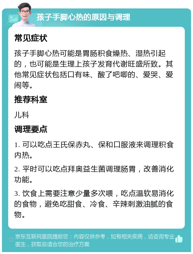 孩子手脚心热的原因与调理 常见症状 孩子手脚心热可能是胃肠积食燥热、湿热引起的，也可能是生理上孩子发育代谢旺盛所致。其他常见症状包括口有味、酸了吧唧的、爱哭、爱闹等。 推荐科室 儿科 调理要点 1. 可以吃点王氏保赤丸、保和口服液来调理积食内热。 2. 平时可以吃点拜奥益生菌调理肠胃，改善消化功能。 3. 饮食上需要注意少量多次喂，吃点温软易消化的食物，避免吃甜食、冷食、辛辣刺激油腻的食物。