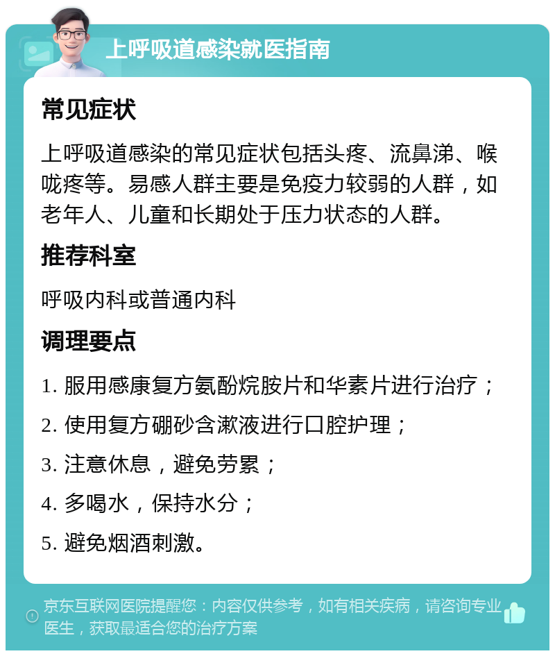 上呼吸道感染就医指南 常见症状 上呼吸道感染的常见症状包括头疼、流鼻涕、喉咙疼等。易感人群主要是免疫力较弱的人群，如老年人、儿童和长期处于压力状态的人群。 推荐科室 呼吸内科或普通内科 调理要点 1. 服用感康复方氨酚烷胺片和华素片进行治疗； 2. 使用复方硼砂含漱液进行口腔护理； 3. 注意休息，避免劳累； 4. 多喝水，保持水分； 5. 避免烟酒刺激。