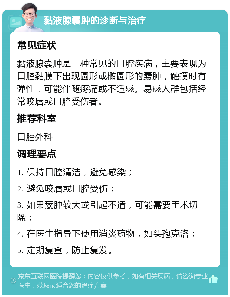 黏液腺囊肿的诊断与治疗 常见症状 黏液腺囊肿是一种常见的口腔疾病，主要表现为口腔黏膜下出现圆形或椭圆形的囊肿，触摸时有弹性，可能伴随疼痛或不适感。易感人群包括经常咬唇或口腔受伤者。 推荐科室 口腔外科 调理要点 1. 保持口腔清洁，避免感染； 2. 避免咬唇或口腔受伤； 3. 如果囊肿较大或引起不适，可能需要手术切除； 4. 在医生指导下使用消炎药物，如头孢克洛； 5. 定期复查，防止复发。