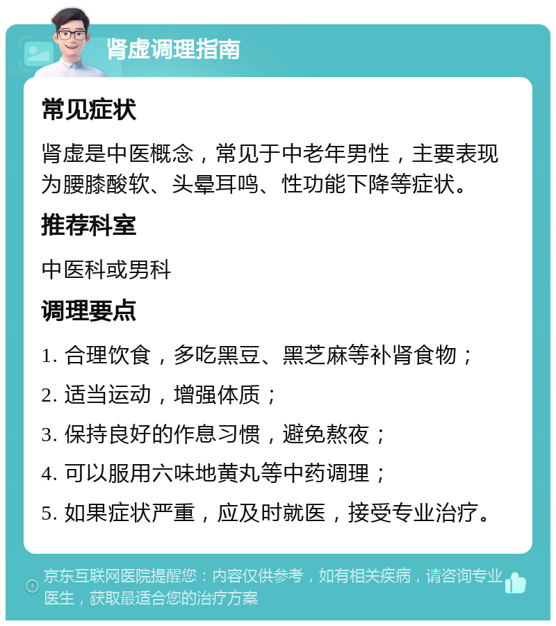 肾虚调理指南 常见症状 肾虚是中医概念，常见于中老年男性，主要表现为腰膝酸软、头晕耳鸣、性功能下降等症状。 推荐科室 中医科或男科 调理要点 1. 合理饮食，多吃黑豆、黑芝麻等补肾食物； 2. 适当运动，增强体质； 3. 保持良好的作息习惯，避免熬夜； 4. 可以服用六味地黄丸等中药调理； 5. 如果症状严重，应及时就医，接受专业治疗。