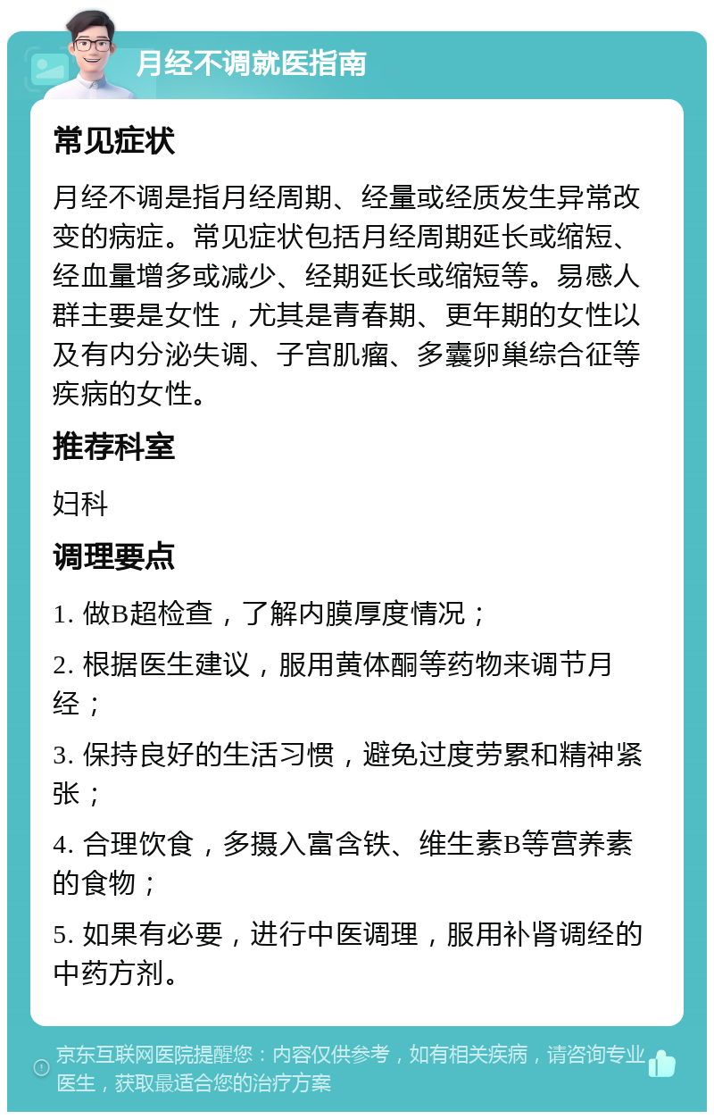 月经不调就医指南 常见症状 月经不调是指月经周期、经量或经质发生异常改变的病症。常见症状包括月经周期延长或缩短、经血量增多或减少、经期延长或缩短等。易感人群主要是女性，尤其是青春期、更年期的女性以及有内分泌失调、子宫肌瘤、多囊卵巢综合征等疾病的女性。 推荐科室 妇科 调理要点 1. 做B超检查，了解内膜厚度情况； 2. 根据医生建议，服用黄体酮等药物来调节月经； 3. 保持良好的生活习惯，避免过度劳累和精神紧张； 4. 合理饮食，多摄入富含铁、维生素B等营养素的食物； 5. 如果有必要，进行中医调理，服用补肾调经的中药方剂。