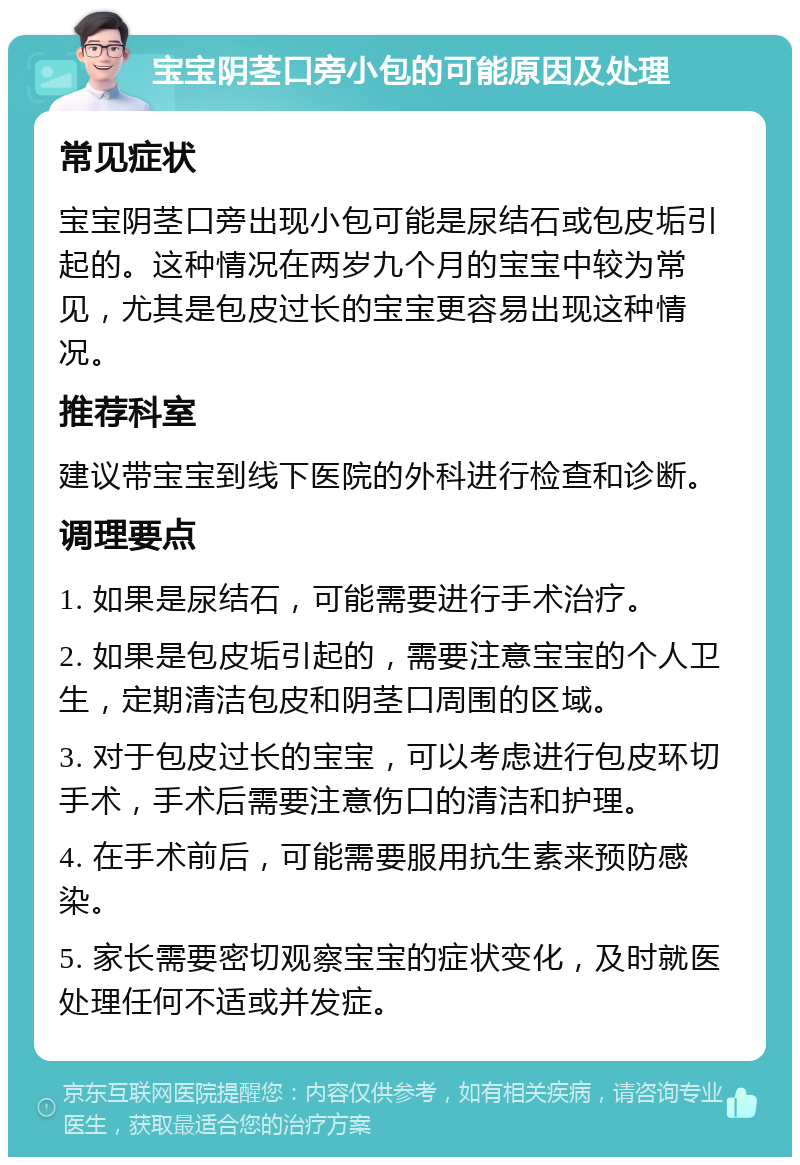 宝宝阴茎口旁小包的可能原因及处理 常见症状 宝宝阴茎口旁出现小包可能是尿结石或包皮垢引起的。这种情况在两岁九个月的宝宝中较为常见，尤其是包皮过长的宝宝更容易出现这种情况。 推荐科室 建议带宝宝到线下医院的外科进行检查和诊断。 调理要点 1. 如果是尿结石，可能需要进行手术治疗。 2. 如果是包皮垢引起的，需要注意宝宝的个人卫生，定期清洁包皮和阴茎口周围的区域。 3. 对于包皮过长的宝宝，可以考虑进行包皮环切手术，手术后需要注意伤口的清洁和护理。 4. 在手术前后，可能需要服用抗生素来预防感染。 5. 家长需要密切观察宝宝的症状变化，及时就医处理任何不适或并发症。