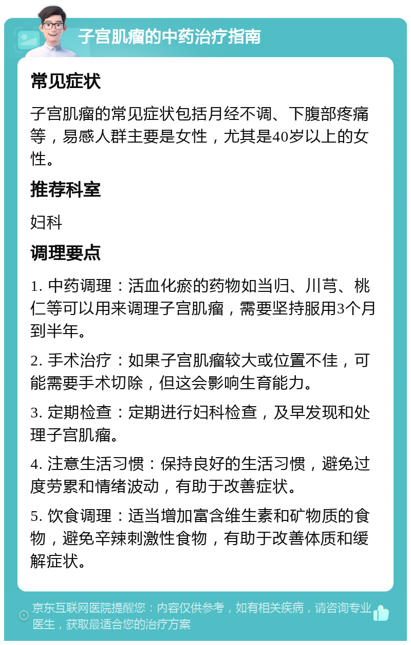 子宫肌瘤的中药治疗指南 常见症状 子宫肌瘤的常见症状包括月经不调、下腹部疼痛等，易感人群主要是女性，尤其是40岁以上的女性。 推荐科室 妇科 调理要点 1. 中药调理：活血化瘀的药物如当归、川芎、桃仁等可以用来调理子宫肌瘤，需要坚持服用3个月到半年。 2. 手术治疗：如果子宫肌瘤较大或位置不佳，可能需要手术切除，但这会影响生育能力。 3. 定期检查：定期进行妇科检查，及早发现和处理子宫肌瘤。 4. 注意生活习惯：保持良好的生活习惯，避免过度劳累和情绪波动，有助于改善症状。 5. 饮食调理：适当增加富含维生素和矿物质的食物，避免辛辣刺激性食物，有助于改善体质和缓解症状。