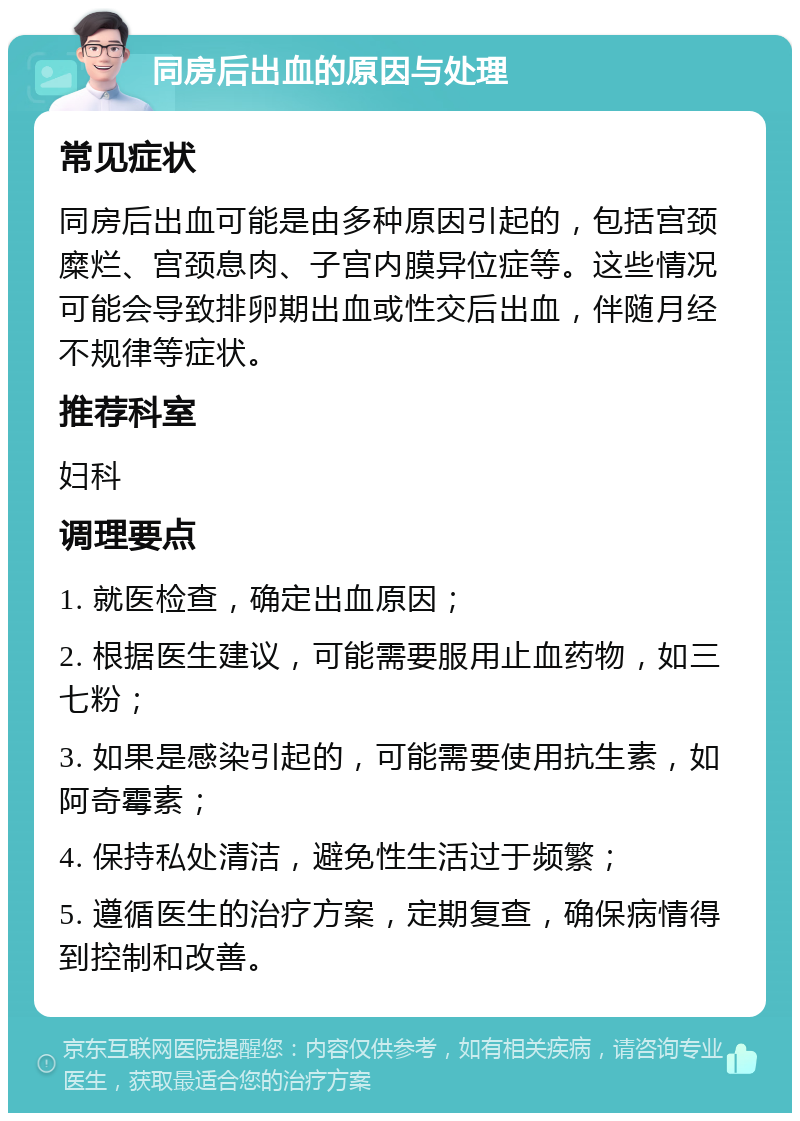 同房后出血的原因与处理 常见症状 同房后出血可能是由多种原因引起的，包括宫颈糜烂、宫颈息肉、子宫内膜异位症等。这些情况可能会导致排卵期出血或性交后出血，伴随月经不规律等症状。 推荐科室 妇科 调理要点 1. 就医检查，确定出血原因； 2. 根据医生建议，可能需要服用止血药物，如三七粉； 3. 如果是感染引起的，可能需要使用抗生素，如阿奇霉素； 4. 保持私处清洁，避免性生活过于频繁； 5. 遵循医生的治疗方案，定期复查，确保病情得到控制和改善。