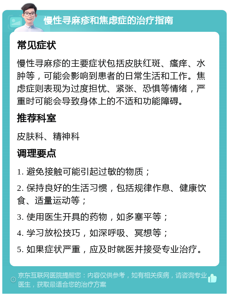 慢性寻麻疹和焦虑症的治疗指南 常见症状 慢性寻麻疹的主要症状包括皮肤红斑、瘙痒、水肿等，可能会影响到患者的日常生活和工作。焦虑症则表现为过度担忧、紧张、恐惧等情绪，严重时可能会导致身体上的不适和功能障碍。 推荐科室 皮肤科、精神科 调理要点 1. 避免接触可能引起过敏的物质； 2. 保持良好的生活习惯，包括规律作息、健康饮食、适量运动等； 3. 使用医生开具的药物，如多塞平等； 4. 学习放松技巧，如深呼吸、冥想等； 5. 如果症状严重，应及时就医并接受专业治疗。