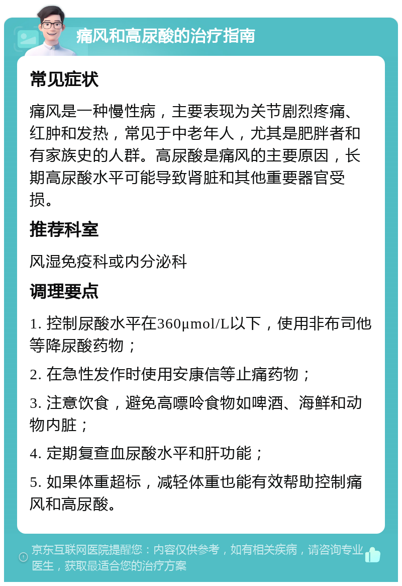 痛风和高尿酸的治疗指南 常见症状 痛风是一种慢性病，主要表现为关节剧烈疼痛、红肿和发热，常见于中老年人，尤其是肥胖者和有家族史的人群。高尿酸是痛风的主要原因，长期高尿酸水平可能导致肾脏和其他重要器官受损。 推荐科室 风湿免疫科或内分泌科 调理要点 1. 控制尿酸水平在360μmol/L以下，使用非布司他等降尿酸药物； 2. 在急性发作时使用安康信等止痛药物； 3. 注意饮食，避免高嘌呤食物如啤酒、海鲜和动物内脏； 4. 定期复查血尿酸水平和肝功能； 5. 如果体重超标，减轻体重也能有效帮助控制痛风和高尿酸。