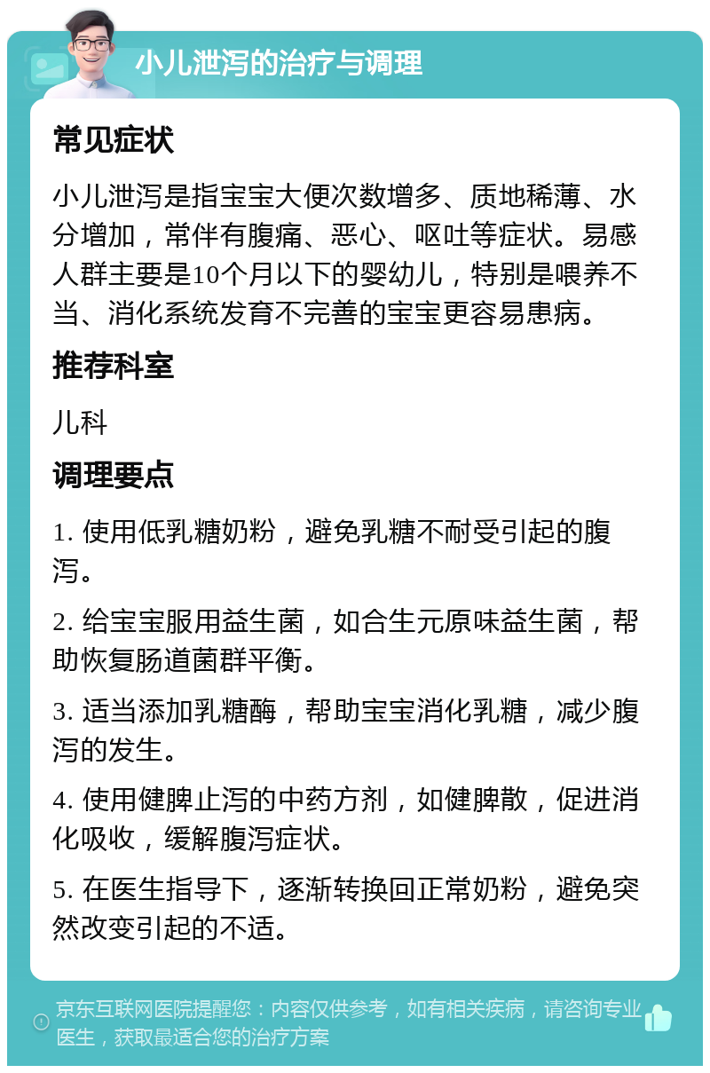 小儿泄泻的治疗与调理 常见症状 小儿泄泻是指宝宝大便次数增多、质地稀薄、水分增加，常伴有腹痛、恶心、呕吐等症状。易感人群主要是10个月以下的婴幼儿，特别是喂养不当、消化系统发育不完善的宝宝更容易患病。 推荐科室 儿科 调理要点 1. 使用低乳糖奶粉，避免乳糖不耐受引起的腹泻。 2. 给宝宝服用益生菌，如合生元原味益生菌，帮助恢复肠道菌群平衡。 3. 适当添加乳糖酶，帮助宝宝消化乳糖，减少腹泻的发生。 4. 使用健脾止泻的中药方剂，如健脾散，促进消化吸收，缓解腹泻症状。 5. 在医生指导下，逐渐转换回正常奶粉，避免突然改变引起的不适。