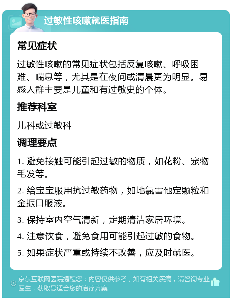 过敏性咳嗽就医指南 常见症状 过敏性咳嗽的常见症状包括反复咳嗽、呼吸困难、喘息等，尤其是在夜间或清晨更为明显。易感人群主要是儿童和有过敏史的个体。 推荐科室 儿科或过敏科 调理要点 1. 避免接触可能引起过敏的物质，如花粉、宠物毛发等。 2. 给宝宝服用抗过敏药物，如地氯雷他定颗粒和金振口服液。 3. 保持室内空气清新，定期清洁家居环境。 4. 注意饮食，避免食用可能引起过敏的食物。 5. 如果症状严重或持续不改善，应及时就医。