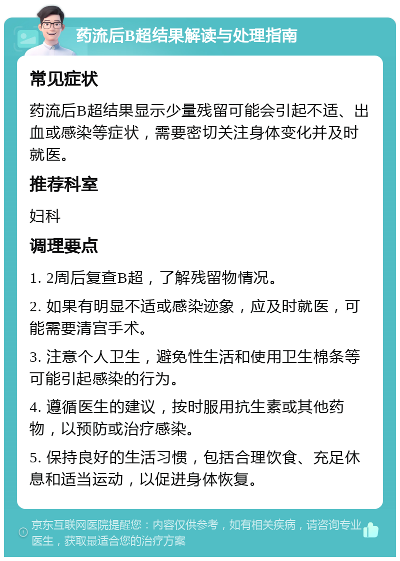 药流后B超结果解读与处理指南 常见症状 药流后B超结果显示少量残留可能会引起不适、出血或感染等症状，需要密切关注身体变化并及时就医。 推荐科室 妇科 调理要点 1. 2周后复查B超，了解残留物情况。 2. 如果有明显不适或感染迹象，应及时就医，可能需要清宫手术。 3. 注意个人卫生，避免性生活和使用卫生棉条等可能引起感染的行为。 4. 遵循医生的建议，按时服用抗生素或其他药物，以预防或治疗感染。 5. 保持良好的生活习惯，包括合理饮食、充足休息和适当运动，以促进身体恢复。