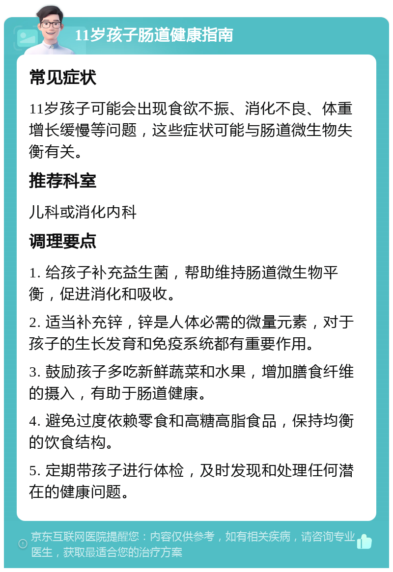 11岁孩子肠道健康指南 常见症状 11岁孩子可能会出现食欲不振、消化不良、体重增长缓慢等问题，这些症状可能与肠道微生物失衡有关。 推荐科室 儿科或消化内科 调理要点 1. 给孩子补充益生菌，帮助维持肠道微生物平衡，促进消化和吸收。 2. 适当补充锌，锌是人体必需的微量元素，对于孩子的生长发育和免疫系统都有重要作用。 3. 鼓励孩子多吃新鲜蔬菜和水果，增加膳食纤维的摄入，有助于肠道健康。 4. 避免过度依赖零食和高糖高脂食品，保持均衡的饮食结构。 5. 定期带孩子进行体检，及时发现和处理任何潜在的健康问题。