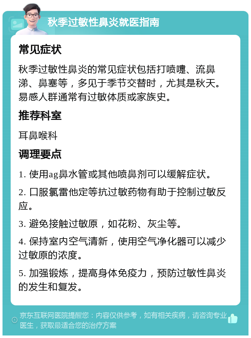 秋季过敏性鼻炎就医指南 常见症状 秋季过敏性鼻炎的常见症状包括打喷嚏、流鼻涕、鼻塞等，多见于季节交替时，尤其是秋天。易感人群通常有过敏体质或家族史。 推荐科室 耳鼻喉科 调理要点 1. 使用ag鼻水管或其他喷鼻剂可以缓解症状。 2. 口服氯雷他定等抗过敏药物有助于控制过敏反应。 3. 避免接触过敏原，如花粉、灰尘等。 4. 保持室内空气清新，使用空气净化器可以减少过敏原的浓度。 5. 加强锻炼，提高身体免疫力，预防过敏性鼻炎的发生和复发。